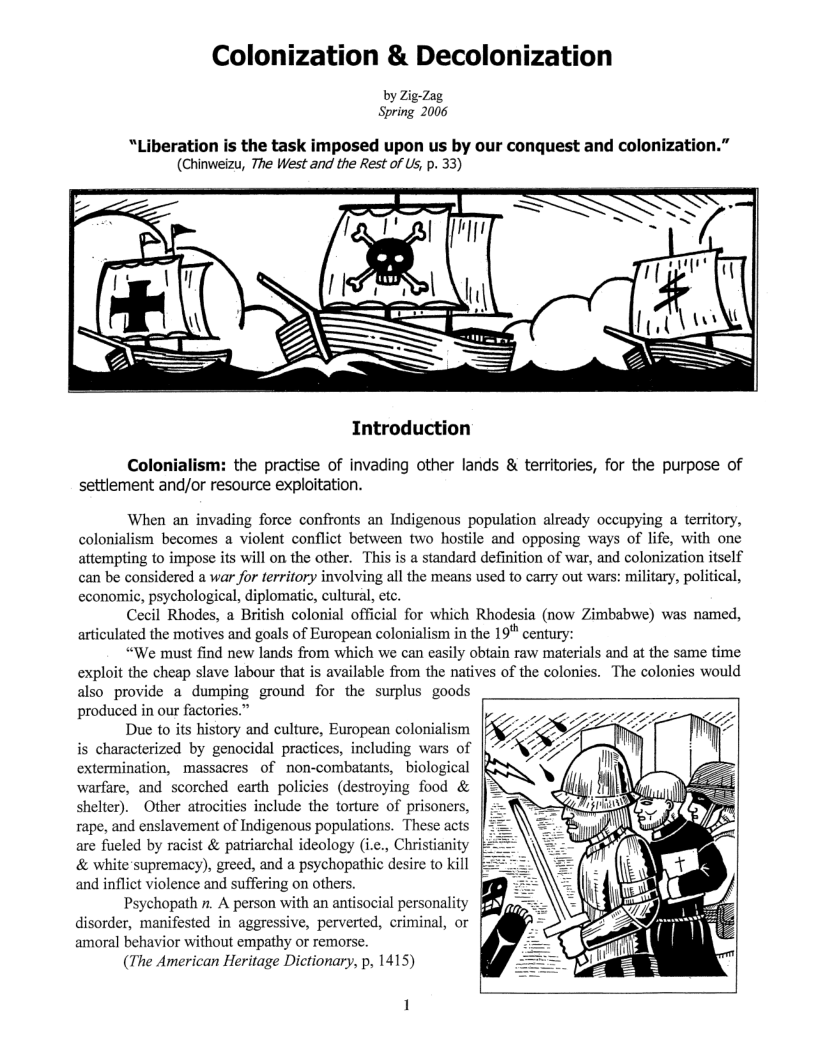 Colonization & Decolonization  by Zig-Zag Spring 2006  “Liberation is the task imposed upon us by our conquest and colonization.” (Chinweizu, The West and the Rest of Us, p. 33)  Introduction  Colonial : the practise of invading other lands & territories, for the purpose of settlement and/or resource exploitation.  When an invading force confronts an Indigenous population already occupying a territory, colonialism becomes a violent conflict between two hostile and opposing ways of life, with one attempting to impose its will on the other. This is a standard definition of war, and colonization tself can be considered a war for territory involving all the means used to carry out wars: military, political, economic, psychological, diplomatic, cultural, etc.  Cecil Rhodes, a British colonial official for which Rhodesia (now Zimbabwe) was named, articulated the motives and goals of European colonialism in the 19 century:  “We maust find new lands from which we can easily obtain raw materials and at the same time exploit the cheap slave labour that is available from the natives of the colonies. The colonies would also provide a dumping ground for the surplus goods produced in our factories.”  Due to its history and culture, European colonialism is characterized by genocidal practices, including wars of extermination, massacres of non-combatants, biological warfare, and scorched earth policies (destroying food & shelter). Other atrocities include the torture of prisoners, rape, and enslavement of Indigenous populations. These acts are fuled by racist & patriarchal ideology (i.e., Christianity & white supremacy), greed, and a psychopathic desire to kill and inflict violence and suffering on others.  Psychopath . A person with an antisocial personality disorder, manifested in aggressive, perverted, criminal, or amoral behavior without empathy or remorse.  (The American Heritage Dictionary, p, 1415)  